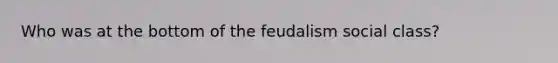 Who was at the bottom of the feudalism social class?