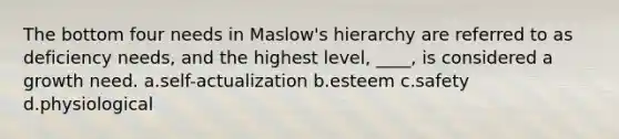 The bottom four needs in Maslow's hierarchy are referred to as deficiency needs, and the highest level, ____, is considered a growth need. a.self-actualization b.esteem c.safety d.physiological