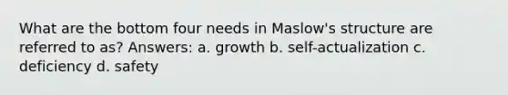 What are the bottom four needs in Maslow's structure are referred to as? Answers: a. growth b. self-actualization c. deficiency d. safety