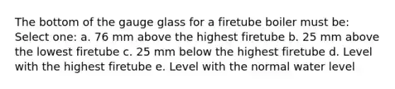 The bottom of the gauge glass for a firetube boiler must be: Select one: a. 76 mm above the highest firetube b. 25 mm above the lowest firetube c. 25 mm below the highest firetube d. Level with the highest firetube e. Level with the normal water level