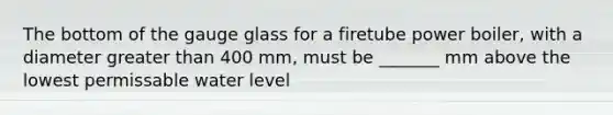 The bottom of the gauge glass for a firetube power boiler, with a diameter greater than 400 mm, must be _______ mm above the lowest permissable water level