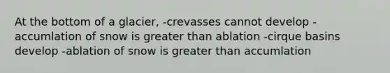 At the bottom of a glacier, -crevasses cannot develop -accumlation of snow is greater than ablation -cirque basins develop -ablation of snow is greater than accumlation