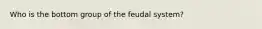 Who is the bottom group of the feudal system?