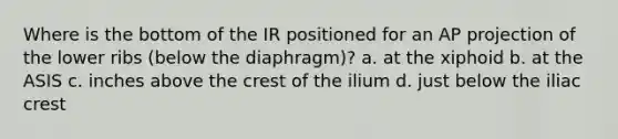 Where is the bottom of the IR positioned for an AP projection of the lower ribs (below the diaphragm)? a. at the xiphoid b. at the ASIS c. inches above the crest of the ilium d. just below the iliac crest