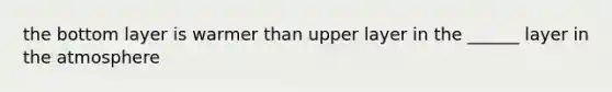 the bottom layer is warmer than upper layer in the ______ layer in the atmosphere