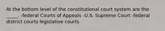 At the bottom level of the constitutional court system are the _____. -federal Courts of Appeals -U.S. Supreme Court -federal district courts legislative courts