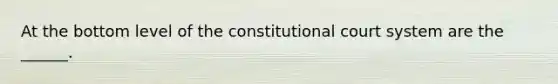 At the bottom level of the constitutional court system are the ______.