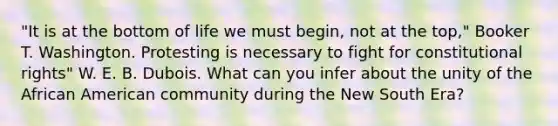 "It is at the bottom of life we must begin, not at the top," Booker T. Washington. Protesting is necessary to fight for constitutional rights" W. E. B. Dubois. What can you infer about the unity of the African American community during the New South Era?