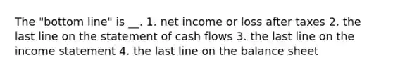 The "bottom line" is __. 1. net income or loss after taxes 2. the last line on the statement of cash flows 3. the last line on the income statement 4. the last line on the balance sheet