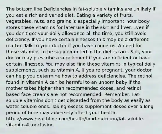 The bottom line Deficiencies in fat-soluble vitamins are unlikely if you eat a rich and varied diet. Eating a variety of fruits, vegetables, nuts, and grains is especially important. Your body stores these vitamins for later use in the skin and liver. Even if you don't get your daily allowance all the time, you still avoid deficiency. If you have certain illnesses this may be a different matter. Talk to your doctor if you have concerns. A need for these vitamins to be supplemented in the diet is rare. Still, your doctor may prescribe a supplement if you are deficient or have certain illnesses. You may also find these vitamins in typical daily supplements, such as vitamin A. If you're pregnant, your doctor can help you determine how to address deficiencies. The retinol found in vitamin A can be harmful to an unborn baby if the mother takes higher than recommended doses, and retinol-based face creams are not recommended. Remember: Fat-soluble vitamins don't get discarded from the body as easily as water-soluble ones. Taking excess supplement doses over a long period of time may adversely affect your health. https://www.healthline.com/health/food-nutrition/fat-soluble-vitamins#conclusion