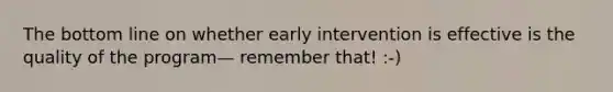 The bottom line on whether early intervention is effective is the quality of the program— remember that! :-)