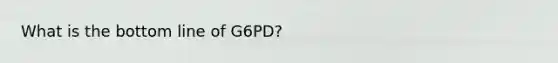 What is the bottom line of G6PD?