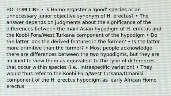 BOTTOM LINE • Is Homo ergaster a 'good' species or an unnecessary junior objective synonym of H. erectus? • The answer depends on judgments about the significance of the differences between the main Asian hypodigm of H. erectus and the Koobi Fora/West Turkana component of the hypodigm • Do the latter lack the derived features in the former? • Is the latter more primitive than the former? • Most people acknowledge there are differences between the two hypodigms, but they are inclined to view them as equivalent to the type of differences that occur within species (i.e., intraspecific variation) • They would thus refer to the Koobi Fora/West Turkana/Dmanisi component of the H. erectus hypodigm as 'early African Homo erectus'