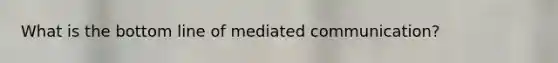What is the bottom line of mediated communication?