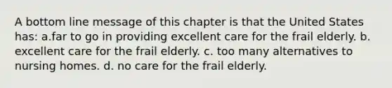 A bottom line message of this chapter is that the United States has: a.far to go in providing excellent care for the frail elderly. b. excellent care for the frail elderly. c. too many alternatives to nursing homes. d. no care for the frail elderly.