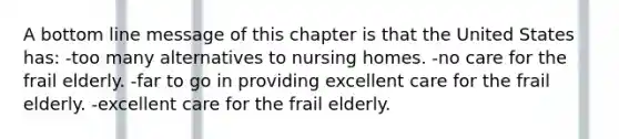 A bottom line message of this chapter is that the United States has: -too many alternatives to nursing homes. -no care for the frail elderly. -far to go in providing excellent care for the frail elderly. -excellent care for the frail elderly.