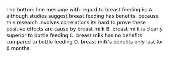 The bottom line message with regard to breast feeding is: A. although studies suggest breast feeding has benefits, because this research involves correlations its hard to prove these positive effects are cause by breast milk B. breast milk is clearly superior to bottle feeding C. breast milk has no benefits compared to bottle feeding D. breast milk's benefits only last for 6 months