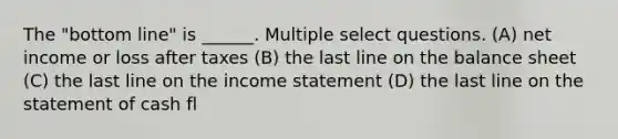 The "bottom line" is ______. Multiple select questions. (A) net income or loss after taxes (B) the last line on the balance sheet (C) the last line on the <a href='https://www.questionai.com/knowledge/kCPMsnOwdm-income-statement' class='anchor-knowledge'>income statement</a> (D) the last line on the statement of cash fl