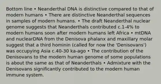 Bottom line • Neanderthal DNA is distinctive compared to that of modern humans • There are distinctive Neanderthal sequences in samples of modern humans. • The draft Neanderthal nuclear genome suggests that Neanderthals contributed c.1-4% to modern humans soon after modern humans left Africa • mtDNA and nuclearDNA from the Denisova phalanx and maxillary molar suggest that a third hominin (called for now the 'Denisovans') was occupying Asia c.40-30 ka-ago • The contribution of the Denisovans to the modern human genome of some populations is about the same as that of Neanderthals • Admixture with the Denisovans significantly contributed to the modern human immune system.