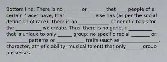 Bottom line: There is no _______ or _______ that ____ people of a certain "race" have, that ____________ else has (as per the social definition of race). There is no _____________ or genetic basis for the ___________ we create. Thus, there is no genetic __________ that is unique to only ______ group; no specific racial ________ or _________ patterns or ____________ traits (such as ________________, character, athletic ability, musical talent) that only ______ group possesses.