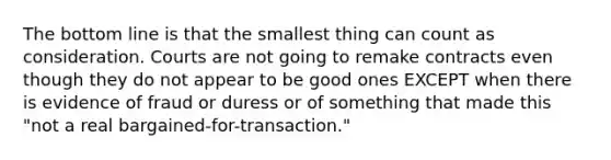 The bottom line is that the smallest thing can count as consideration. Courts are not going to remake contracts even though they do not appear to be good ones EXCEPT when there is evidence of fraud or duress or of something that made this "not a real bargained-for-transaction."