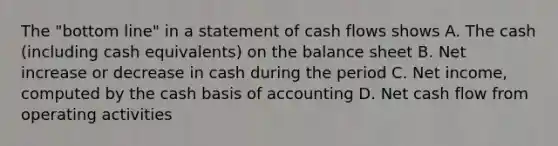 The "bottom line" in a statement of cash flows shows A. The cash (including cash equivalents) on the balance sheet B. Net increase or decrease in cash during the period C. Net income, computed by the cash basis of accounting D. Net cash flow from operating activities