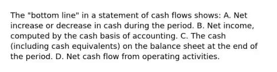 The "bottom line" in a statement of cash flows shows: A. Net increase or decrease in cash during the period. B. Net income, computed by the cash basis of accounting. C. The cash (including cash equivalents) on the balance sheet at the end of the period. D. Net cash flow from operating activities.