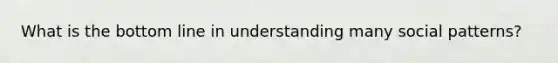 What is the bottom line in understanding many social patterns?