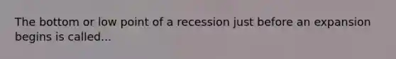 The bottom or low point of a recession just before an expansion begins is called...