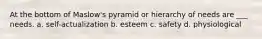 At the bottom of Maslow's pyramid or hierarchy of needs are ___ needs. a. self-actualization b. esteem c. safety d. physiological