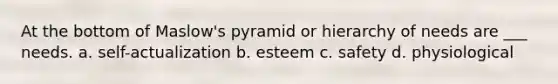 At the bottom of Maslow's pyramid or hierarchy of needs are ___ needs. a. self-actualization b. esteem c. safety d. physiological