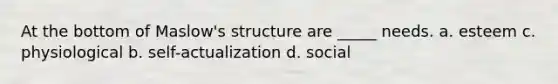 At the bottom of Maslow's structure are _____ needs. a. esteem c. physiological b. self-actualization d. social