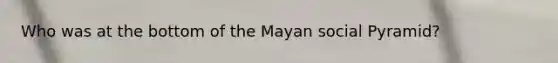 Who was at the bottom of the Mayan social Pyramid?