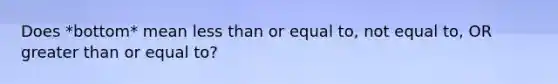 Does *bottom* mean <a href='https://www.questionai.com/knowledge/k7BtlYpAMX-less-than' class='anchor-knowledge'>less than</a> or equal to, not equal to, OR <a href='https://www.questionai.com/knowledge/kNDE5ipeE2-greater-than-or-equal-to' class='anchor-knowledge'>greater than or equal to</a>?