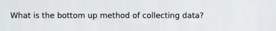 What is the bottom up method of collecting data?