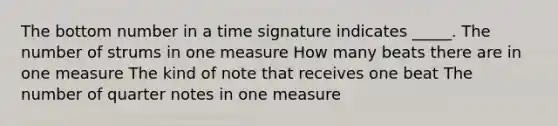 The bottom number in a time signature indicates _____. The number of strums in one measure How many beats there are in one measure The kind of note that receives one beat The number of quarter notes in one measure