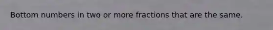 Bottom numbers in two or more fractions that are the same.