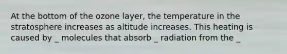 At the bottom of the ozone layer, the temperature in the stratosphere increases as altitude increases. This heating is caused by _ molecules that absorb _ radiation from the _