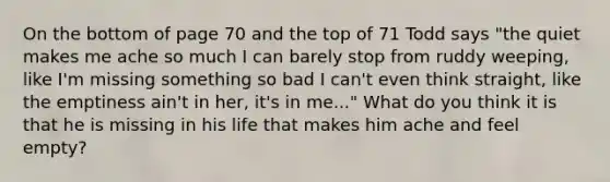 On the bottom of page 70 and the top of 71 Todd says "the quiet makes me ache so much I can barely stop from ruddy weeping, like I'm missing something so bad I can't even think straight, like the emptiness ain't in her, it's in me..." What do you think it is that he is missing in his life that makes him ache and feel empty?