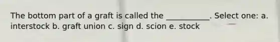 The bottom part of a graft is called the ___________. Select one: a. interstock b. graft union c. sign d. scion e. stock