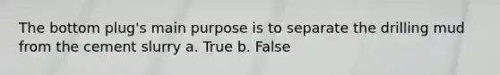 The bottom plug's main purpose is to separate the drilling mud from the cement slurry a. True b. False