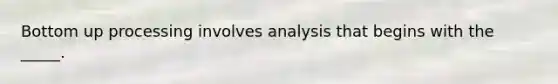 Bottom up processing involves analysis that begins with the _____.