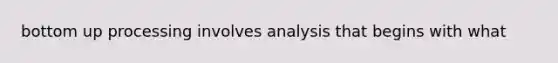 bottom up processing involves analysis that begins with what