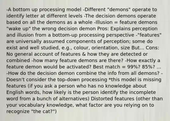 -A bottom up processing model -Different "demons" operate to identify letter at different levels -The decision demons operate based on all the demons as a whole -Illusion = feature demons "wake up" the wrong decision demon Pros: Explains perception and illusion from a bottom-up processing perspective -"features" are universally assumed components of perception; some do exist and well studied, e.g., colour, orientation, size But... Cons: No general account of features & how they are detected or combined -how many feature demons are there? -How exactly a feature demon would be activated? Best match = 99%? 85%? ... -How do the decision demon combine the info from all demons? -Doesn't consider the top-down processing *this model is missing features (if you ask a person who has no knowledge about English words, how likely is the person identify the incomplete word from a bunch of alternatives) Distorted features (other than your vocabulary knowledge, what factor are you relying on to recognize "the cat?")