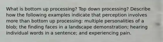 What is bottom up processing? Top down processing? Describe how the following examples indicate that perception involves more than bottom up processing: multiple personalities of a blob; the finding faces in a landscape demonstration; hearing individual words in a sentence; and experiencing pain.