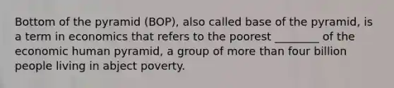 Bottom of the pyramid (BOP), also called base of the pyramid, is a term in economics that refers to the poorest ________ of the economic human pyramid, a group of more than four billion people living in abject poverty.