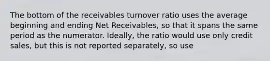 The bottom of the receivables turnover ratio uses the average beginning and ending Net Receivables, so that it spans the same period as the numerator. Ideally, the ratio would use only credit sales, but this is not reported separately, so use