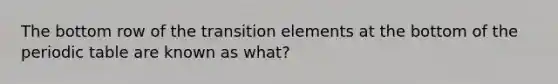 The bottom row of the transition elements at the bottom of the periodic table are known as what?