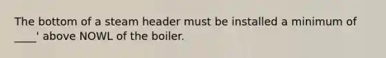 The bottom of a steam header must be installed a minimum of ____' above NOWL of the boiler.