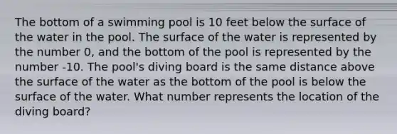 The bottom of a swimming pool is 10 feet below the surface of the water in the pool. The surface of the water is represented by the number 0, and the bottom of the pool is represented by the number -10. The pool's diving board is the same distance above the surface of the water as the bottom of the pool is below the surface of the water. What number represents the location of the diving board?